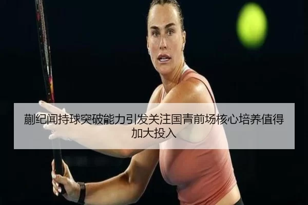 蒯纪闻持球突破能力引发关注国青前场核心培养值得加大投入
