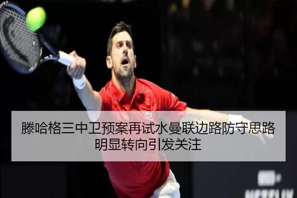 滕哈格三中卫预案再试水曼联边路防守思路明显转向引发关注